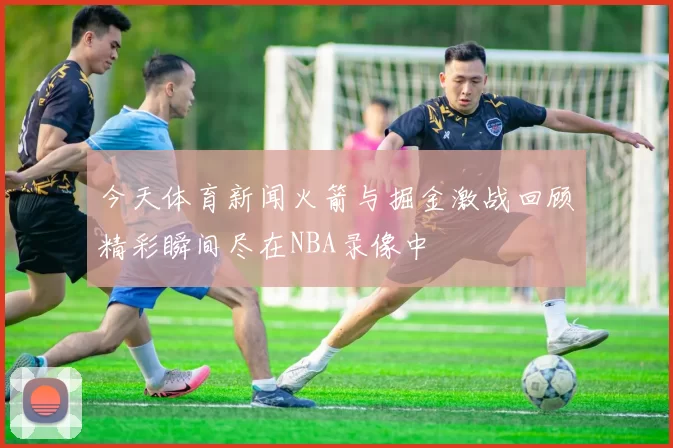 今天体育新闻火箭与掘金激战回顾精彩瞬间尽在NBA录像中