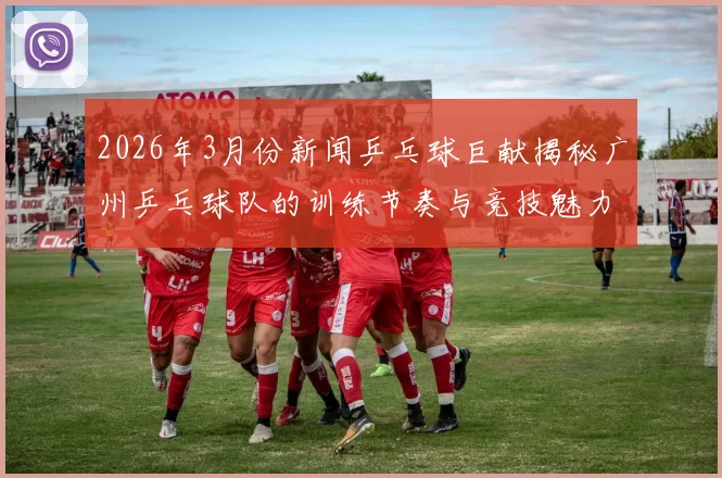 2026年3月份新闻乒乓球巨献揭秘广州乒乓球队的训练节奏与竞技魅力