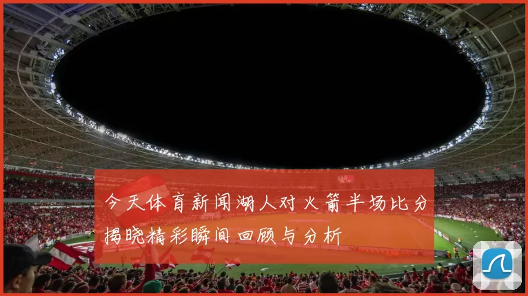 今天体育新闻湖人对火箭半场比分揭晓精彩瞬间回顾与分析