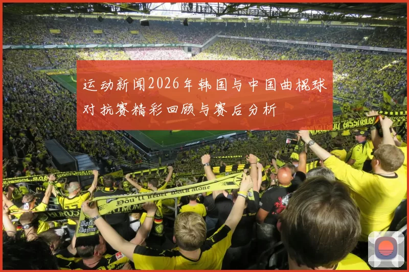 运动新闻2026年韩国与中国曲棍球对抗赛精彩回顾与赛后分析