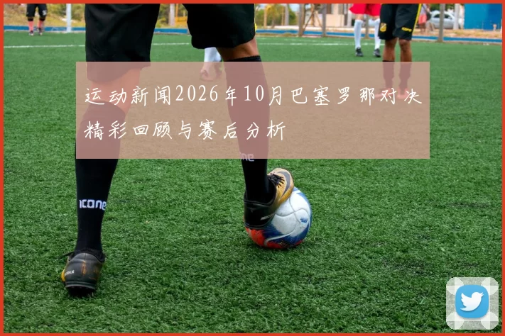 运动新闻2026年10月巴塞罗那对决精彩回顾与赛后分析