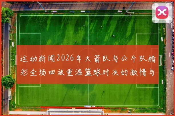 运动新闻2026年火箭队与公牛队精彩全场回放重温篮球对决的激情与荣耀