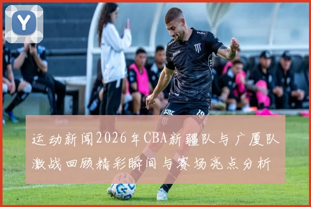 运动新闻2026年CBA新疆队与广厦队激战回顾精彩瞬间与赛场亮点分析